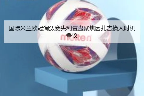国际米兰欧冠淘汰赛失利复盘聚焦因扎吉换人时机争议