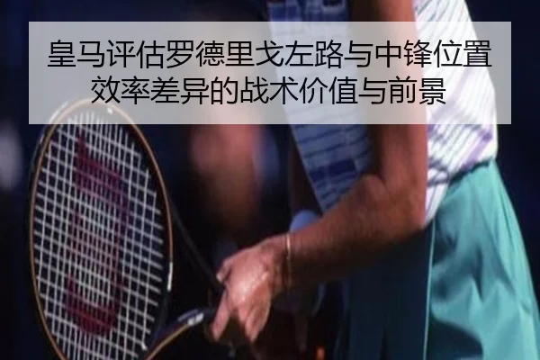 皇马评估罗德里戈左路与中锋位置效率差异的战术价值与前景