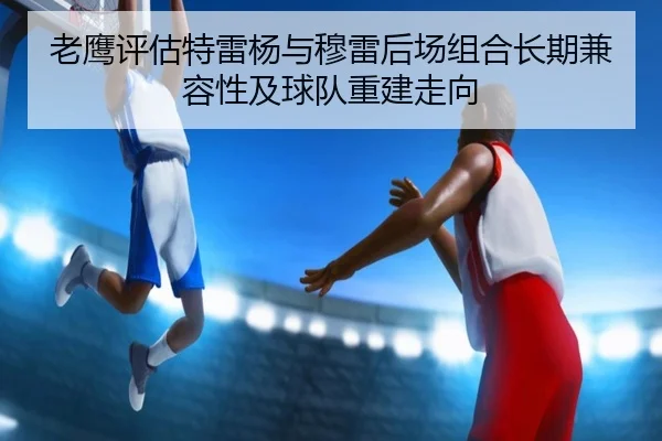 老鹰评估特雷杨与穆雷后场组合长期兼容性及球队重建走向