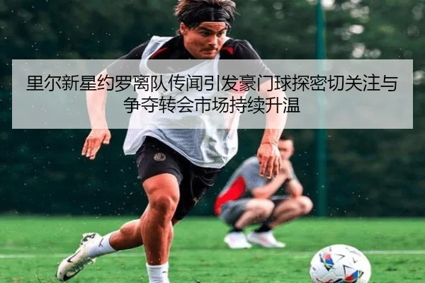 里尔新星约罗离队传闻引发豪门球探密切关注与争夺转会市场持续升温