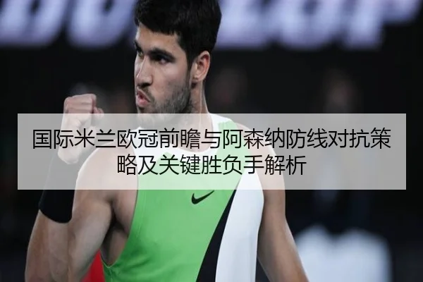 国际米兰欧冠前瞻与阿森纳防线对抗策略及关键胜负手解析