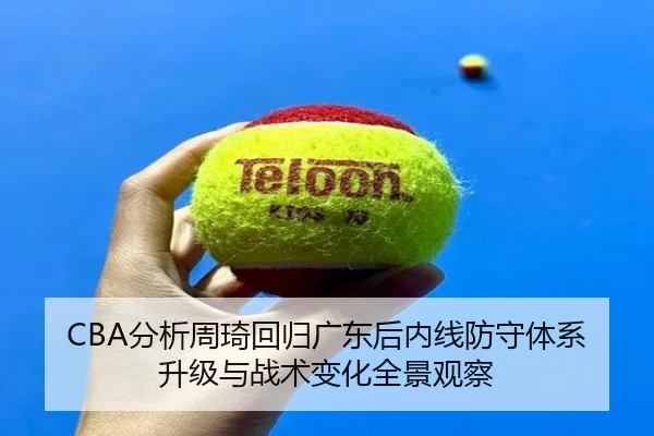 CBA分析周琦回归广东后内线防守体系升级与战术变化全景观察