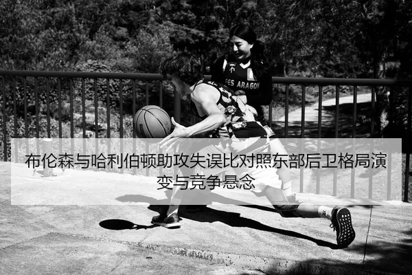 布伦森与哈利伯顿助攻失误比对照东部后卫格局演变与竞争悬念